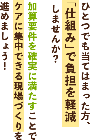 ひとつでも当てはまった方、“仕組み”で負担を軽減しませんか？加算要件を確実に満たすことでケアに集中できる現場づくりを進めましょう！